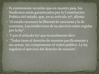 Es conveniente recordar que en nuestro país, los Sindicatos están garantizados por la Constitución Política del estado, que, en su artículo 27º, afirma:“el estado reconoce la libertad de asociarse y la de contratar. Las condiciones de su ejercicio están regidas por la ley". Y por el artículo 62º que textualmente dice: "Todos tiene el derecho de reunirse pacíficamente y sin armas, sin comprometer el orden público. La ley regulará el ejercicio del derecho de reunión".