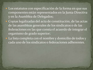 Los estatutos con especificación de la forma en que sus componentes están representados en la Junta Directiva y en la Asamblea de Delegados;Copias legalizadas del acta de constitución, de las actas de las asambleas generales de los sindicatos o de las federaciones en las que consta el acuerdo de integrar el organismo de grado superior;La lista completa con el nombre y domicilio de todos y cada uno de los sindicatos o federaciones adherentes.