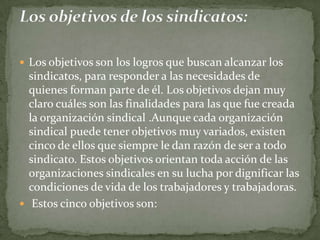 Los objetivos son los logros que buscan alcanzar los sindicatos, para responder a las necesidades de quienes forman parte de él. Los objetivos dejan muy claro cuáles son las finalidades para las que fue creada la organización sindical .Aunque cada organización sindical puede tener objetivos muy variados, existen cinco de ellos que siempre le dan razón de ser a todo sindicato. Estos objetivos orientan toda acción de las organizaciones sindicales en su lucha por dignificar las condiciones de vida de los trabajadores y trabajadoras.  Estos cinco objetivos son:Los objetivos de los sindicatos: