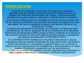 Después de constituido un sindicato tras disponer la autoridad
administrativa del trabajo la inscripción de dicha organización en el
Registro de Sindicatos del Ministerio del Trabajo, ninguna autoridad
administrativa puede ordenar la disolución y liquidación de un sindicato.
La disolución sindical puede ser acordada por las dos terceras partes (2/3)
de los miembros asistentes a la asamblea convocada exclusivamente para
ese objeto, tal como lo establece el literal d) del artículo 459 de la Ley
Orgánica del Trabajo.
La disolución judicial de los sindicatos, en mi opinión, no tiene una base
constitucional. En efecto, el artículo 95 de la Constitución de la República
Bolivariana de Venezuela (CRBV) acoge la norma contenida en el artículo 4
del Convenio Número 87 de la OIT sobre la libertad sindical y la protección
del derecho de sindicación (CONVENIO 87/OIT).
El CONVENIO 87/0IT establece en el numeral 2 del artículo 3 que las
autoridades públicas deberán abstenerse de toda intervención que tienda a
limitar este derecho o a entorpecer su ejercicio legal; y en su artículo 4
dispone que las organizaciones de trabajadores y de empleadores no están
sujetas a disolución o suspensión por vía administrativa.
Y la CRBV en su artículo 95 establece que las organizaciones sindicales no
están sujetas a intervención, suspensión o disolución administrativa.
 