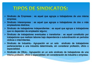 Sindicato de Empresas : es aquel que agrupa a trabajadores de una misma
empresa;
 Sindicato interempresa : es aquel que agrupa a trabajadores de dos o más
empleadores distintos;
 Sindicato de trabajadores independientes : es aquel que agrupa a trabajadores
que no dependen de empleador alguno;
 Sindicato de trabajadores eventuales o transitorios : es aquel constituido por
trabajadores que realizan labores bajo dependencia o subordinación en períodos
cíclicos o intermitentes.
 Sindicato de Industria.- Agrupación en un solo sindicato de trabajadores
pertenecientes a una industria determinada, sin considerar profesión, oficio o
especialidad.
 Sindicato de Oficio.- Agrupación en un solo sindicato de trabajadores de una
misma profesión, oficio o especialidad, sin consideración de industria o empresa.
 