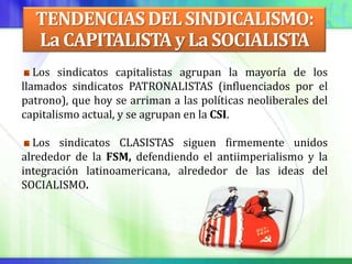 TENDENCIAS DEL SINDICALISMO:
  La CAPITALISTA y La SOCIALISTA
   Los sindicatos capitalistas agrupan la mayoría de los
llamados sindicatos PATRONALISTAS (influenciados por el
patrono), que hoy se arriman a las políticas neoliberales del
capitalismo actual, y se agrupan en la CSI.

  Los sindicatos CLASISTAS siguen firmemente unidos
alrededor de la FSM, defendiendo el antiimperialismo y la
integración latinoamericana, alrededor de las ideas del
SOCIALISMO.
 
