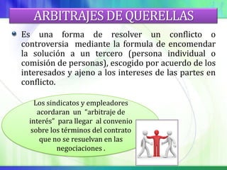 ARBITRAJES DE QUERELLAS
Es una forma de resolver un conflicto o
controversia mediante la formula de encomendar
la solución a un tercero (persona individual o
comisión de personas), escogido por acuerdo de los
interesados y ajeno a los intereses de las partes en
conflicto.

    Los sindicatos y empleadores
     acordaran un “arbitraje de
  interés” para llegar al convenio
   sobre los términos del contrato
      que no se resuelvan en las
           negociaciones .
 