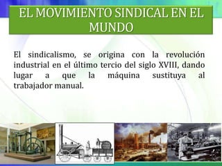 EL MOVIMIENTO SINDICAL EN EL
           MUNDO
El sindicalismo, se origina con la revolución
industrial en el último tercio del siglo XVIII, dando
lugar a que la máquina sustituya al
trabajador manual.
 