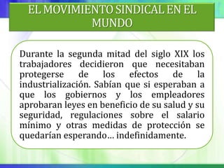 EL MOVIMIENTO SINDICAL EN EL
            MUNDO

Durante la segunda mitad del siglo XIX los
trabajadores decidieron que necesitaban
protegerse     de    los   efectos   de     la
industrialización. Sabían que si esperaban a
que los gobiernos y los empleadores
aprobaran leyes en beneficio de su salud y su
seguridad, regulaciones sobre el salario
mínimo y otras medidas de protección se
quedarían esperando… indefinidamente.
 