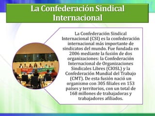 La Confederación Sindical
      Internacional
                 La Confederación Sindical
        Internacional (CSI) es la confederación
            internacional más importante de
         sindicatos del mundo. Fue fundada en
              2006 mediante la fusión de dos
            organizaciones: la Confederación
             Internacional de Organizaciones
               Sindicales Libres (CIOSL) y la
           Confederación Mundial del Trabajo
              (CMT). De esta fusión nació un
            organismo con 305 filiales en 153
           países y territorios, con un total de
              168 millones de trabajadoras y
                  trabajadores afiliados.
 