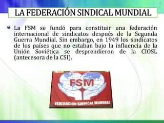 LA FEDERACIÓN SINDICAL MUNDIAL
La FSM se fundó para constituir una federación
internacional de sindicatos después de la Segunda
Guerra Mundial. Sin embargo, en 1949 los sindicatos
de los países que no estaban bajo la influencia de la
Unión Soviética se desprendieron de la CIOSL
(antecesora de la CSI).
 