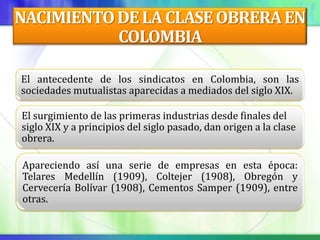 NACIMIENTO DE LA CLASE OBRERA EN
           COLOMBIA

El antecedente de los sindicatos en Colombia, son las
sociedades mutualistas aparecidas a mediados del siglo XIX.

El surgimiento de las primeras industrias desde finales del
siglo XIX y a principios del siglo pasado, dan origen a la clase
obrera.

Apareciendo así una serie de empresas en esta época:
Telares Medellín (1909), Coltejer (1908), Obregón y
Cervecería Bolívar (1908), Cementos Samper (1909), entre
otras.
 