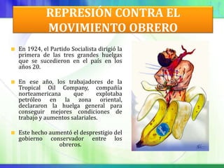 REPRESIÓN CONTRA EL
          MOVIMIENTO OBRERO
En 1924, el Partido Socialista dirigió la
primera de las tres grandes huelgas
que se sucedieron en el país en los
años 20.

En ese año, los trabajadores de la
Tropical Oil Company, compañía
norteamericana      que      explotaba
petróleo en la zona oriental,
declararon la huelga general para
conseguir mejores condiciones de
trabajo y aumentos salariales.

Este hecho aumentó el desprestigio del
gobierno conservador entre los
              obreros.
 