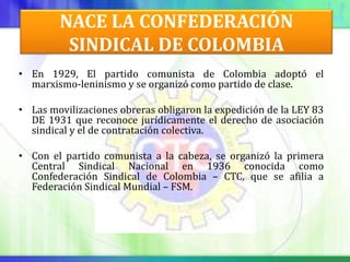 NACE LA CONFEDERACIÓN
         SINDICAL DE COLOMBIA
• En 1929, El partido comunista de Colombia adoptó el
  marxismo-leninismo y se organizó como partido de clase.

• Las movilizaciones obreras obligaron la expedición de la LEY 83
  DE 1931 que reconoce jurídicamente el derecho de asociación
  sindical y el de contratación colectiva.

• Con el partido comunista a la cabeza, se organizó la primera
  Central Sindical Nacional en 1936 conocida como
  Confederación Sindical de Colombia – CTC, que se afilia a
  Federación Sindical Mundial – FSM.
 
