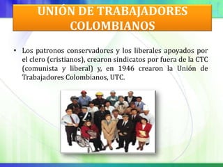 UNIÓN DE TRABAJADORES
           COLOMBIANOS
• Los patronos conservadores y los liberales apoyados por
  el clero (cristianos), crearon sindicatos por fuera de la CTC
  (comunista y liberal) y, en 1946 crearon la Unión de
  Trabajadores Colombianos, UTC.
 