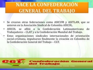NACE LA CONFEDERACIÓN
          GENERAL DEL TRABAJO

• Se crearon otras federaciones como ASICUM y ASITLAN, que se
  unieron en la Asociación Sindical de Colombia ASICOL.
• ASICOL se afilió a la Confederación Latinoamericana de
  Trabajadores – CLAT y a la Confederación Mundial del Trabajo.
• Estas organizaciones sindicales internacionales de orientación
  social-cristiana, impulsaron finalmente la creación en Colombia de
  la Confederación General del Trabajo – CGT.
 