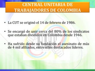 CENTRAL UNITARIA DE
      TRABAJADORES DE COLOMBIA

• La CUT se originó el 14 de febrero de 1986.

• Se encargó de unir cerca del 80% de los sindicatos
  que estaban divididos en Colombia desde 1946.

• Ha sufrido desde su fundación el asesinato de más
  de 4 mil afiliados, entre ellos destacados líderes.
 