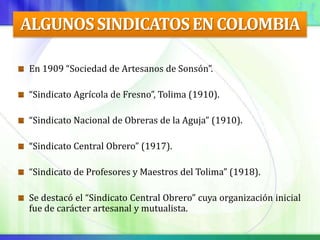 ALGUNOS SINDICATOS EN COLOMBIA

En 1909 “Sociedad de Artesanos de Sonsón”.

“Sindicato Agrícola de Fresno”, Tolima (1910).

“Sindicato Nacional de Obreras de la Aguja” (1910).

“Sindicato Central Obrero” (1917).

“Sindicato de Profesores y Maestros del Tolima” (1918).

Se destacó el “Sindicato Central Obrero” cuya organización inicial
fue de carácter artesanal y mutualista.
 