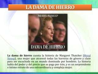 LA DAMA DE HIERRO




La dama de hierro cuenta la historia de Margaret Thatcher (Meryl
Streep), una mujer que atravesó todas las barreras de género y clase
para ser escuchada en un mundo dominado por hombres. La historia
habla del poder y del precio que se paga por éste, y es un sorprendente
e íntimo retrato de una extraordinaria y compleja mujer.
 