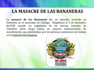 LA MASACRE DE LAS BANANERAS
La masacre de las Bananeras fue un episodio ocurrido en
Colombia en el municipio de Ciénaga - Magdalena el 5 de diciembre
de1928 cuando un regimiento de las fuerzas armadas de
Colombia abrió fuego contra un número indeterminado de
manifestantes que protestaban por las pésimas condiciones de trabajo
en la United Fruit Company.
 