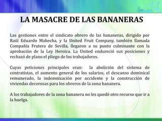 LA MASACRE DE LAS BANANERAS
Las gestiones entre el sindicato obrero de las bananeras, dirigido por
Raúl Eduardo Mahecha, y la United Fruit Company, también llamada
Compañía Frutera de Sevilla, llegaron a su punto culminante con la
aprobación de la Ley Heroica. La United endureció sus posiciones y
rechazó de plano el pliego de los trabajadores.

Cuyas peticiones principales eran:       la abolición del sistema de
contratistas, el aumento general de los salarios, el descanso dominical
remunerado, la indemnización por accidente y la construcción de
viviendas decorosas para los obreros de la zona bananera.

A los trabajadores de la zona bananera no les quedó otro recurso que ir a
la huelga.
 