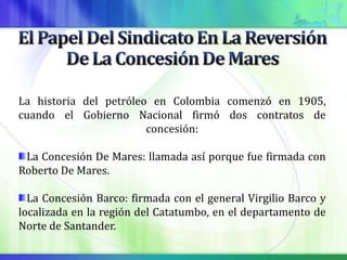 La historia del petróleo en Colombia comenzó en 1905,
cuando el Gobierno Nacional firmó dos contratos de
                        concesión:

 La Concesión De Mares: llamada así porque fue firmada con
Roberto De Mares.

  La Concesión Barco: firmada con el general Virgilio Barco y
localizada en la región del Catatumbo, en el departamento de
Norte de Santander.
 