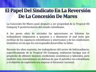 La Concesión De Mares pasó después a ser propiedad de la Tropical Oil
Company Y posteriormente del estado colombiano.

A los pocos años de iniciadas las operaciones en Infantas los
trabajadores empezaron a quejarse y a denunciar el mal trato que
recibían de los capataces colombianos y americanos y de las condiciones
insalubres en las que les correspondía desarrollar su labor.

Durante los años cuarenta, los trabajadores del sector de hidrocarburos,
específicamente de la Tropical Oil Company, realizaron huelgas con el
propósito de obtener mejores condiciones económicas y laborales, pero
también eran movimientos en defensa de que el petróleo era colombiano
y el objetivo de explotarlo era mejorar el bienestar nacional.
 