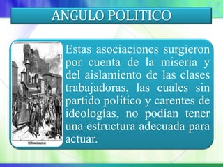 ANGULO POLITICO

 Estas asociaciones surgieron
 por cuenta de la miseria y
 del aislamiento de las clases
 trabajadoras, las cuales sin
 partido político y carentes de
 ideologías, no podían tener
 una estructura adecuada para
 actuar.
 