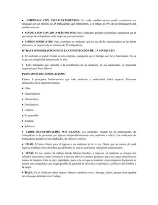 EMPRESAS CON ESTABLECIMIENTOS: En cada establecimiento podrá constituirse un
sindicato con un mínimo de 25 trabajadores que representen, a lo menos el 30% de los trabajadores del
establecimiento.
SINDICATOS CON 250 O MÁS SOCIOS: Estos sindicatos podrán constituirse, cualquiera sea el
porcentaje de trabajadores de la empresa que representen.
OTROS SINDICATOS: Para constituir un sindicato que no sea de los mencionados en las letras
anteriores, se requiere de un mínimo de 25 trabajadores.
OTRAS CONSIDERACIONES EN LA CONSTITUCIÓN DE UN SINDICATO
El sindicato se puede formar en una empresa, cualquiera sea el tiempo que lleve funcionado. No se
exige una antigüedad determinada de esta.
Todo trabajador que concurra a la constitución de un sindicato, de los enunciados, se encuentra
amparado por fuero laboral.
PRINCIPIOS DEL SINDICALISMO
Existen 9 principios fundamentales que todo sindicato y sindicalista deben respetar. Podemos
enunciarlos de la siguiente manera:
Libre
Independiente
Democrático
Participativo
Unitario
Responsable
Realista
Solidario
LIBRE DETERMINACIÓN POR CLASES: Los sindicatos pueden ser de empleadores, de
trabajadores o de personas que ejercen independientemente una profesión u oficio. Los sindicatos de
trabajadores pueden ser de empleados, de obreros o mixtos.
EDAD: El único límite para el ingreso a un sindicato lo da la ley. Desde que un menor de edad
ingresa al trabajo tiene derechos que defender, lo cual es una buena razón para sindicalizarse.
SEXO: En los centros de trabajo donde laboran hombres y mujeres, el sindicato se integra con
afiliados masculinos como femeninos y procura abrir los caminos propicios para los cargos directivos en
manos de mujeres. Esto es muy importante, pues, a la vez que se rompen viejos prejuicios burgueses se
cuenta con compañeras que hagan posible la igualdad de derechos económicos y políticos del hombre y
la mujer.
RAZA: En el sindicato caben negros, blancos, mestizos, niseis, tusangs, indios, porque tiene iguales
derechos que defender en el trabajo.
 
