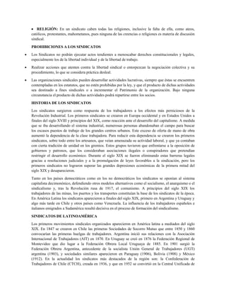 RELIGIÓN: En un sindicato caben todas las religiones, inclusive la falta de ella, como ateos,
católicos, protestantes, mahometanos, pues ninguna de las creencias o religiones es materia de discusión
sindical.
PROHIBICIONES A LOS SINDICATOS
Los Sindicatos no podrán ejecutar actos tendientes a menoscabar derechos constitucionales y legales,
especialmente los de la libertad individual y de la libertad de trabajo.
Realizar acciones que atenten contra la libertad sindical o entorpezcan la negociación colectiva y su
procedimiento, lo que se considera práctica desleal.
Las organizaciones sindicales pueden desarrollar actividades lucrativas, siempre que éstas se encuentren
contempladas en los estatutos, que no estén prohibidas por la ley, y que el producto de dichas actividades
sea destinado a fines sindicales o a incrementar el Patrimonio de la organización. Bajo ninguna
circunstancia el producto de dichas actividades podrá repartirse entre los socios.
HISTORIA DE LOS SINDICATOS
Los sindicatos surgieron como respuesta de los trabajadores a los efectos más perniciosos de la
Revolución Industrial. Los primeros sindicatos se crearon en Europa occidental y en Estados Unidos a
finales del siglo XVIII y principios del XIX, como reacción ante el desarrollo del capitalismo. A medida
que se iba desarrollando el sistema industrial, numerosas personas abandonaban el campo para buscar
los escasos puestos de trabajo de los grandes centros urbanos. Este exceso de oferta de mano de obra
aumentó la dependencia de la clase trabajadora. Para reducir esta dependencia se crearon los primeros
sindicatos, sobre todo entre los artesanos, que veían amenazada su actividad laboral, y que ya contaban
con cierta tradición de unidad en los gremios. Estos grupos tuvieron que enfrentarse a la oposición de
gobiernos y patronos, que los consideraban asociaciones ilegales o conspiradores que pretendían
restringir el desarrollo económico. Durante el siglo XIX se fueron eliminando estas barreras legales
gracias a resoluciones judiciales y a la promulgación de leyes favorables a la sindicación, pero los
primeros sindicatos no lograron superar las grandes depresiones económicas de la primera mitad del
siglo XIX y desaparecieron.
Tanto en los países democráticos como en los no democráticos los sindicatos se oponían al sistema
capitalista decimonónico, defendiendo otros modelos alternativos como el socialismo, el anarquismo o el
sindicalismo y, tras la Revolución rusa de 1917, el comunismo. A principios del siglo XIX los
trabajadores de las minas, los puertos y los transportes constituían la base de los sindicatos de la época.
En América Latina los sindicatos aparecieron a finales del siglo XIX, primero en Argentina y Uruguay y
algo más tarde en Chile y otros países como Venezuela. La influencia de los trabajadores españoles e
italianos emigrados a Sudamérica resultó decisiva en el proceso de formación del sindicalismo.
SINDICATOS DE LATINOAMÉRICA
Los primeros movimientos sindicales organizados aparecieron en América latina a mediados del siglo
XIX. En 1847 se crearon en Chile las primeras Sociedades de Socorro Mutuo que entre 1850 y 1860
convocarían las primeras huelgas de trabajadores. Argentina inició sus relaciones con la Asociación
Internacional de Trabajadores (AIT) en 1870. En Uruguay se creó en 1876 la Federación Regional de
Montevideo que dio lugar a la Federación Obrera Local Uruguaya de 1885. En 1901 surgió la
Federación Obrera Argentina, antecedente de la socialista Unión General de Trabajadores (UGT)
argentina (1903), y sociedades similares aparecieron en Paraguay (1906), Bolivia (1908) y México
(1912). En la actualidad los sindicatos más destacados de la región son: la Confederación de
Trabajadores de Chile (CTCH), creada en 1936, y que en 1952 se convirtió en la Central Unificada de
 
