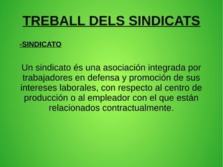 TREBALL DELS SINDICATS 
-SINDICATO 
Un sindicato és una asociación integrada por 
trabajadores en defensa y promoción de sus 
intereses laborales, con respecto al centro de 
producción o al empleador con el que están 
relacionados contractualmente. 
 