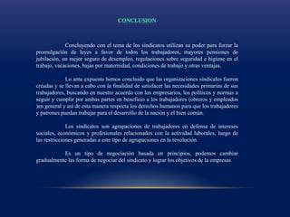 Concluyendo con el tema de los sindicatos utilizan su poder para forzar la
promulgación de leyes a favor de todos los trabajadores, mayores pensiones de
jubilación, un mejor seguro de desempleo, regulaciones sobre seguridad e higiene en el
trabajo, vacaciones, bajas por maternidad, condiciones de trabajo y otras ventajas.
Lo ante expuesto hemos concluido que las organizaciones sindicales fueron
creadas y se llevan a cabo con la finalidad de satisfacer las necesidades primarias de sus
trabajadores, buscando en nuestro acuerdo con los empresarios, los políticos y normas a
seguir y cumplir por ambas partes en beneficio a los trabajadores (obreros y empleados
)en general y así de esta manera respecta los derechos humanos para que los trabajadores
y patrones puedan trabajar para el desarrollo de la nación y el bien común.
Los sindicatos son agrupaciones de trabajadores en defensa de intereses
sociales, económicos y profesionales relacionados con la actividad laborales, luego de
las restricciones generadas a este tipo de agrupaciones en la revolución.
Es un tipo de negociación basada en principios, podemos cambiar
gradualmente las forma de negociar del sindicato y lograr los objetivos de la empresas
 