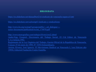 https://es.slideshare.net/dianaalbert2/el-sindicato-de-venezuela-segun-el lottt
https://es.slideshare.net/carlosmpl1/sindicato-y-sindicalismo
http://www.ilo.org/wcmsp5/groups/public/---ed_dialogue/---
actrav/documents/publication/wcms_174970.pdf
http://www.monografias.com/trabajos10/orsi/orsi2.shtml
Ander-Egg, Ezequiel. Diccionario del Trabajo Social. El Cid Editor de Venezuela
C.A.,Caracas,1982.
Reglamento de la Ley Orgánica del Trabajo, Gaceta Oficial de la Republica de Venezuela,
Caracas 25 de enero de 1999, N° 5292-Extraordinario.
Arrieta Álvarez, José Ignacio. El Movimiento Sindical en Venezuela I, 1era Edicion año
19956, Editorial Fundación Centro Gumilla.
 
