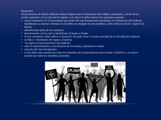 Requisitos:
los promotores de dichos sindicatos deben dirigirse ante el funcionario del trabajo competente, a través de un
escrito contentivo de la solicitud de registro y al cual se le deben anexar los siguientes recaudos.
• Acta Constitutiva: Es el instrumento por medio del cual las personas interesadas en la fundación del sindicato
manifiestan su expresa voluntad, la cual debe ser otorgada en una asamblea y debe indicar la fecha y lugar de la
misma.
• identificación plena de los asistentes.
• denominación con la cual se identificara el órgano a fundar.
• el acta constitutiva debe indicar el domicilio escogido como el centro principal de la actividad del sindicato
• el objeto y finalidades del órgano a fundarse.
• las reglas de funcionamiento del sindicato.
• sobre la administración y movilización de los fondos y patrimonio común.
• creación del ente disciplinario.
• el acta debe estar suscrita por todos los miembros de la junta directiva provisional o definitiva y en mayor
ocasión por todos los miembros asistentes.
 
