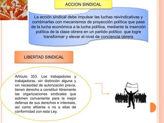 La acción sindical debe impulsar las luchas reivindicativas y
combinarlas con mecanismos de proyección política que pase
de la lucha económica a la lucha política, mediante la inserción
política de la clase obrera en un partido político que logre
transformar y elevar el nivel de conciencia obrera
ACCION SINDICAL
LIBERTAD SINDICAL
Artículo 353. Los trabajadores y
trabajadoras, sin distinción alguna y
sin necesidad de autorización previa,
tienen derecho a constituir libremente
las organizaciones sindicales que
estimen conveniente para la mejor
defensa de sus derechos e intereses,
así como afiliarse o no a ellas de
conformidad con esta Ley.
 