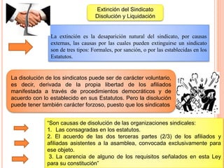 “Son causas de disolución de las organizaciones sindicales:
1. Las consagradas en los estatutos.
2. El acuerdo de las dos terceras partes (2/3) de los afiliados y
afiliadas asistentes a la asamblea, convocada exclusivamente para
ese objeto.
3. La carencia de alguno de los requisitos señalados en esta Ley
para su constitución”
La extinción es la desaparición natural del sindicato, por causas
externas, las causas por las cuales pueden extinguirse un sindicato
son de tres tipos: Formales, por sanción, o por las establecidas en los
Estatutos.
Extinción del Sindicato
Disolución y Liquidación
La disolución de los sindicatos puede ser de carácter voluntario,
es decir, derivada de la propia libertad de los afiliados
manifestada a través de procedimientos democráticos y de
acuerdo con lo establecido en sus Estatutos. Pero la disolución
puede tener también carácter forzoso, puesto que los sindicatos
 