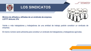 LOS SINDICATOS
Mínimo de afiliados y afiliadas de un sindicato de empresa.
LOTTT Artículo 376.
Veinte o más trabajadores y trabajadoras de una entidad de trabajo podrán constituir un sindicato de
empresa.
El mismo número será suficiente para constituir un sindicato de trabajadores y trabajadoras agrícolas.
 