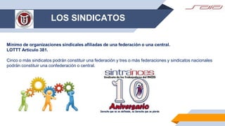 LOS SINDICATOS
Mínimo de organizaciones sindicales afiliadas de una federación o una central.
LOTTT Artículo 381.
Cinco o más sindicatos podrán constituir una federación y tres o más federaciones y sindicatos nacionales
podrán constituir una confederación o central.
 