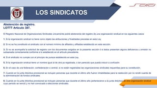 LOS SINDICATOS
Abstención de registro.
LOTTT Artículo 387.
El Registro Nacional de Organizaciones Sindicales únicamente podrá abstenerse del registro de una organización sindical en los siguientes casos:
1. Si la organización sindical no tiene como objeto las atribuciones y finalidades previstas en esta Ley.
2. Si no se ha constituido el sindicato con el número mínimo de afiliados y afiliadas establecido en esta sección.
3. Si no se acompaña la solicitud de registro con los documentos exigidos en la presente sección ó si éstos presentan alguna deficiencia u omisión no
subsanada correctamente conforme a lo establecido en el artículo precedente.
4. Si el sindicato no cumple con el principio de pureza establecido en esta Ley.
5. Si la organización sindical tiene un nombre igual al de otra ya registrada, o tan parecido que pueda inducir a confusión.
6. En el caso de una federación, confederación o central, si no están registradas las organizaciones sindicales requeridas para su constitución.
7. Cuando en la junta directiva provisional se incluyan personas que durante el último año fueron inhabilitadas para la reelección por no rendir cuenta de
la administración de fondos sindicales.
8. Cuando en la junta directiva provisional se incluyan personas que durante el último año pertenecieron a la junta directiva de otra organización sindical
cuyo periodo se venció y no han convocado a elecciones sindicales.
 