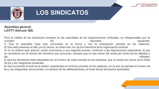 LOS SINDICATOS
Asamblea general.
LOTTT Artículo 389.
Para la validez de las decisiones tomadas en las asambleas de las organizaciones sindicales, es indispensable que se
cumplan los requisitos siguientes:
1. Que la asamblea haya sido convocada en la forma y con la anticipación prevista en los estatutos.
2. Que esté presente en ella, por lo menos, la mitad más uno de los miembros de la organización sindical.
Si no se obtiene este quórum, podrá convocarse a una segunda reunión, conforme a las disposiciones estatutarias, la que
se constituirá con el número de miembros que concurran, siempre que no sea menor del veinte por ciento de los afiliados y
las afiliadas.
3. Que las decisiones sean adoptadas por el número de votos previsto en los estatutos, que no podrá ser menor de la mitad
de los y las integrantes presentes.
4. Que se levante el acta de la sesión, autenticada en la forma prevista en los estatutos, en la que se exprese el número de
los y las integrantes concurrentes, un extracto de las deliberaciones y el texto de las decisiones aprobadas.
 