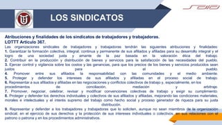 LOS SINDICATOS
Atribuciones y finalidades de los sindicatos de trabajadores y trabajadoras.
LOTTT Artículo 367.
Las organizaciones sindicales de trabajadores y trabajadoras tendrán las siguientes atribuciones y finalidades:
1. Garantizar la formación colectiva, integral, continua y permanente de sus afiliados y afiliadas para su desarrollo integral y el
logro de una sociedad justa y amante de la paz basada en la valoración ética del trabajo.
2. Contribuir en la producción y distribución de bienes y servicios para la satisfacción de las necesidades del pueblo.
3. Ejercer control y vigilancia sobre los costos y las ganancias, para que los precios de los bienes y servicios producidos sean
justos para el pueblo.
4. Promover entre sus afiliados la responsabilidad con las comunidades y el medio ambiente.
5. Proteger y defender los intereses de sus afiliados y afiliadas en el proceso social de trabajo.
6. Representar a sus afiliados y afiliadas en las negociaciones y conflictos colectivos de trabajo y, especialmente, en los
procedimientos de conciliación, mediación y arbitraje.
7. Promover, negociar, celebrar, revisar y modificar convenciones colectivas de trabajo y exigir su cumplimiento.
8. Proteger y defender los derechos individuales y colectivos de sus afiliados y afiliadas, mejorando las condiciones materiales,
morales e intelectuales y el interés supremo del trabajo como hecho social y proceso generador de riqueza para su justa
distribución.
9. Representar y defender a los trabajadores y trabajadoras que lo soliciten, aunque no sean miembros de la organización
sindical, en el ejercicio de sus derechos y la protección de sus intereses individuales o colectivos, en sus relaciones con el
patrono o patrona y en los procedimientos administrativos.
 