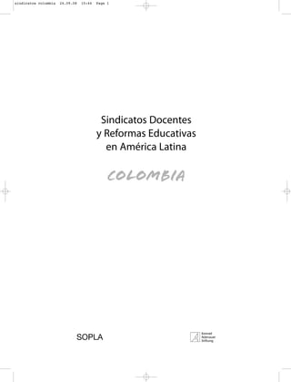 sindicatos colombia   24.09.08   15:44   Page 1




                                          Sindicatos Docentes
                                         y Reformas Educativas
                                           en América Latina

                                              colombia




                             SOPLA
 