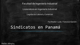 Facultad de Ingeniería Industrial 
Licenciatura en Ingeniería Industrial 
Legislación Laboral y Comercial 
Facilitador: Lcdo. Francisco Garzón 
Sindicatos en Panamá 
Fecha: 28/05/14 
 