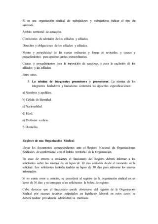 Si es una organización sindical de trabajadores y trabajadoras indicar el tipo de
sindicato.
Ámbito territorial de actuación.
Condiciones de admisión de los afiliados y afiliadas.
Derechos y obligaciones de los afiliados y afiliadas.
Monto y periodicidad de las cuotas ordinarias y forma de revisarlas; y causas y
procedimientos para aprobar cuotas extraordinarias.
Causas y procedimientos para la imposición de sanciones y para la exclusión de los
afiliados y las afiliadas.
Entre otros.
3. La nómina de integrantes promotores y promotoras: La nómina de los
integrantes fundadores y fundadoras contendrá las siguientes especificaciones:
a) Nombres y apellidos.
b) Cédula de Identidad.
c) Nacionalidad.
d) Edad.
e) Profesión u oficio.
f) Domicilio.
Registro de una Organización Sindical
Llevar los documentos correspondientes ante el Registro Nacional de Organizaciones
Sindicales de conformidad con el ámbito territorial de la Organización.
En caso de errores u omisiones el funcionario del Registro deberá informar a los
solicitantes sobre las mismas en un lapso de 30 dias contados desde el momento de la
solicitud. Los solicitantes también tendrán un lapso de 30 dias para subsanar los errores
informados.
Si no existe error u omisión, se procederá al registro de la organización sindical en un
lapso de 30 dias y se entregara a los solicitantes la boleta de registro.
Cabe destacar que el funcionario puede abstenerse del registro de la Organización
Sindical por razones taxativas estipulados en legislación laboral; en estos casos se
deberá realizar providencia administrativa motivada.
 
