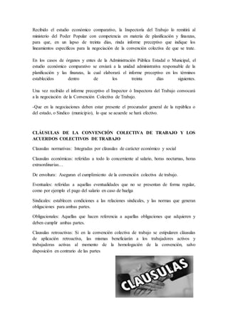 Recibido el estudio económico comparativo, la Inspectoría del Trabajo lo remitirá al
ministerio del Poder Popular con competencia en materia de planificación y finanzas,
para que, en un lapso de treinta días, rinda informe preceptivo que indique los
lineamientos específicos para la negociación de la convención colectiva de que se trate.
En los casos de órganos y entes de la Administración Pública Estadal o Municipal, el
estudio económico comparativo se enviará a la unidad administrativa responsable de la
planificación y las finanzas, la cual elaborará el informe preceptivo en los términos
establecidos dentro de los treinta días siguientes.
Una vez recibido el informe preceptivo el Inspector ó Inspectora del Trabajo convocará
a la negociación de la Convención Colectiva de Trabajo.
-Que en la negociaciones deben estar presente el procurador general de la república o
del estado, o Sindico (municipio), lo que se acuerde se hará efectivo.
CLÁUSULAS DE LA CONVENCIÓN COLECTIVA DE TRABAJO Y LOS
ACUERDOS COLECTIVOS DE TRABAJO
Clausulas normativas: Integradas por cláusulas de carácter económico y social
Clausulas económicas: referidas a todo lo concerniente al salario, horas nocturnas, horas
extraordinarias…
De envoltura: Aseguran el cumplimiento de la convención colectiva de trabajo.
Eventuales: referidas a aquellas eventualidades que no se presentan de forma regular,
como por ejemplo el pago del salario en caso de huelga
Sindicales: establecen condiciones a las relaciones sindicales, y las normas que generan
obligaciones para ambas partes.
Obligacionales: Aquellas que hacen referencia a aquellas obligaciones que adquieren y
deben cumplir ambas partes.
Clausulas retroactivas: Si en la convención colectiva de trabajo se estipularen cláusulas
de aplicación retroactiva, las mismas beneficiarán a los trabajadores activos y
trabajadoras activas al momento de la homologación de la convención, salvo
disposición en contrario de las partes
 