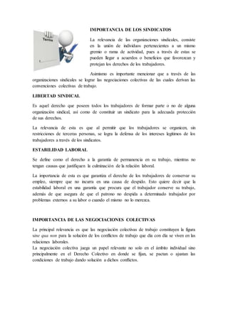IMPORTANCIA DE LOS SINDICATOS
La relevancia de las organizaciones sindicales, consiste
en la unión de individuos pertenecientes a un mismo
gremio o rama de actividad, pues a través de estas se
pueden llegar a acuerdos o beneficios que favorezcan y
protejan los derechos de los trabajadores.
Asimismo es importante mencionar que a través de las
organizaciones sindicales se lograr las negociaciones colectivas de las cuales derivan las
convenciones colectivas de trabajo.
LIBERTAD SINDICAL
Es aquel derecho que poseen todos los trabajadores de formar parte o no de alguna
organización sindical, así como de constituir un sindicato para la adecuada protección
de sus derechos.
La relevancia de esta es que al permitir que los trabajadores se organicen, sin
restricciones de terceras personas, se logra la defensa de los intereses legítimos de los
trabajadores a través de los sindicatos.
ESTABILIDAD LABORAL
Se define como el derecho a la garantía de permanencia en su trabajo, mientras no
tengan causas que justifiquen la culminación de la relación laboral.
La importancia de esta es que garantiza el derecho de los trabajadores de conservar su
empleo, siempre que no incurra en una causa de despido. Esto quiere decir que la
estabilidad laboral en una garantía que procura que el trabajador conserve su trabajo,
además de que asegura de que el patrono no despida a determinado trabajador por
problemas externos a su labor o cuando el mismo no lo merezca.
IMPORTANCIA DE LAS NEGOCIACIONES COLECTIVAS
La principal relevancia es que las negociación colectivas de trabajo constituyen la figura
sine qua non para la solución de los conflictos de trabajo que día con día se viven en las
relaciones laborales.
La negociación colectiva juega un papel relevante no solo en el ámbito individual sino
principalmente en el Derecho Colectivo en donde se fijan, se pactan o ajustan las
condiciones de trabajo dando solución a dichos conflictos.
 