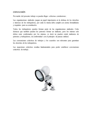CONCLUSIÓN
Por medio del presente trabajo se pueden llegar a diversas conclusiones:
Las organizaciones sindicales juegan un papel importancia en la defensa de los derechos
e intereses de los trabajadores, por ende la misma debe cumplir con ciertas formalidades
y requisitos para su constitución.
Todos los trabajadores pueden forman parte de las organizaciones sindicales. Cabe
destacar que también pueden los patronos formar un sindicato, pero los mismos solo
deben estar conformados por los mismos, es decir no pueden existir sindicatos de
patronos y trabajadores, de conformidad con el principio de pureza sindical.
Las convenciones colectivas de trabajos y los acuerdos son relevantes para garantizar
los derechos de los trabajadores.
Las negociones colectivas resultan fundamentales para poder establecer convenciones
colectivas de trabajo.
 