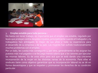 3. Empleo estable para toda persona :
No basta con tener trabajo, es importante que el empleo sea estable, regulado por
leyes que protejan contra despidos injustos, principalmente cuando el trabajador y la
trabajadora han entregado lo mejor de sus años y toda su experiencia para
el desarrollo de su empresa y de su país .Las mujeres han sufrido tradicionalmente
muchos problemas con el empleo.
Por un lado, les cuesta más conseguirlo y, por otro, generalmente se les asignan los
puestos más mal pagados o se les paga menos salario que a los varones por ejecutar
las mismas labores. Es de unos años para acá que se está dando una creciente
incorporación de la mujer en las distintas ramas de la economía. Para ellas el
sindicato tiene como objetivo garantizar que su incorporación laboral no se dé en
forma desventajosa y que se respeten y promuevan los derechos de su condición
particular
 