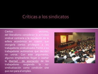 Ciertos sectores;
del liberalismo consideran la actividad
sindical contraria a la regulación de la
esfera económica en cuanto que
otorgaría ciertos privilegios a los
trabajadores sindicalizados frente a los
trabajadores autónomos que deciden
no unirse. Con este argumento,
algunos empleadores llegan a coartar
la libertad de asociación de los
trabajadores exigiendo la no-
sindicalización como condición sine
qua non para el empleo.
Críticas a los sindicatos
 