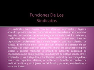 Los sindicatos, tras reunirse con sus afiliados, informarles y llegar a
acuerdos previos o tomar conciencia de las necesidades del momento,
negocian en nombre de estos (negociación colectiva) los salarios y
condiciones de trabajo (jornada, descansos, vacaciones, licencias,
capacitación profesional, etc.) dando lugar al contrato colectivo de
trabajo. El sindicato tiene como objetivo principal el bienestar de sus
miembros, es decir asegurar condiciones dignas de seguridad e higiene
laboral y generar mediante la unidad, la suficiente capacidad de
negociación como para establecer una dinámica de diálogo social entre el
empleador y los trabajadores. La libertad sindical de los trabajadores
para crear, organizar, afiliarse, no afiliarse o desafiliarse, cambiar de
sindicato es libre y sin injerencias del Estado, patrones, empleadores u
otros sindicatos.
Funciones De Los
Sindicatos
 