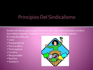 Principios Del Sindicalismo
Existen al menos 9 principios fundamentales que todo sindicato y sindica-
lista deben respetar. Podemos enunciarlos de la siguiente manera:
El sindicato debe ser:
Libre
Independiente
Democrático
Participativo
Unitario
Responsable
Realista
Solidario
 