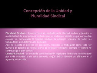 Pluralidad Sindical.- Aparece como el resultado de la libertad sindical y permite la
multiplicidad de asociaciones profesionales o sindicatos, debido a que no pueden
exigirse sin menoscabar la libertad sindical, la adhesión unánime de todos los
trabajadores a un determinado sindicato.
Aquí se respeta el derecho de asociación, reconoce al trabajador como todo ser
humano el derecho de formar parte de cualquier sindicato, siempre y cuando no
contravenga el bien común.
Unicidad Sindical.- Se entiende como limitación legal para formar un solo sindicato
por cada actividad y en cada territorio según exista libertad de afiliación o la
agremiación forzada.
Concepción de la Unidad y
Pluralidad Sindical
 