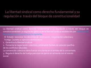 La libertad sindical como derecho fundamental y su regulación a través del bloque de
constitucionalidad La regulación general de la libertad sindical establecida por el artículo 28
de nuestra norma suprema es la siguiente:
El Estado reconoce los derechos de sindicación, negociación colectiva y
huelga. Cautela su ejercicio democrático:
1. Garantiza la libertad sindical.
2. Fomenta la negociación colectiva y promueve formas de solución pacífica
de los conflictos laborales.
La convención colectiva tiene fuerza vinculante en el ámbito de lo concertado.
3. Regula el derecho de huelga para que se ejerza en armonía con el interés
social.
La libertad sindical como derecho fundamental y su
regulación a través del bloque de constitucionalidad
 