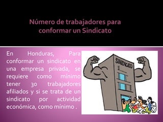 En Honduras, Para
conformar un sindicato en
una empresa privada, se
requiere como mínimo
tener 30 trabajadores
afiliados y si se trata de un
sindicato por actividad
económica, como mínimo .
Número de trabajadores para
conformar un Sindicato
 